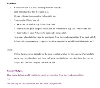 Problem:
.
Task:
A chocolate bar at a local vending machine costs $1
Each chocolate bar has 1 coupon in it.
We can redeem 6 coupons for 1 chocolate bar.
For example: If Pam has $6,
$6 can be used to buy 6 chocolate bars.
Pam will also get 6 coupons which can be redeemed to buy the 7th chocolate bar.
Pam will now have 7 chocolate bars and 1 coupon left.
0
O
O
How many chocolate bars can be purchased from the vending machine if we start with X
dollars and always redeem coupons if we have enough for an additional chocolate bar?
Write a Java program that allows the user to enter a value for the amount s/he wants to
use to buy chocolate bars and then, calculate the total # of chocolate bars that can be
bought and the # of coupons that will be left.
Sample Output:
How many dollars would you like to spend on chocolate from the vending machine:
12
You can buy 14 chocolate bars and will have 2 coupons left!