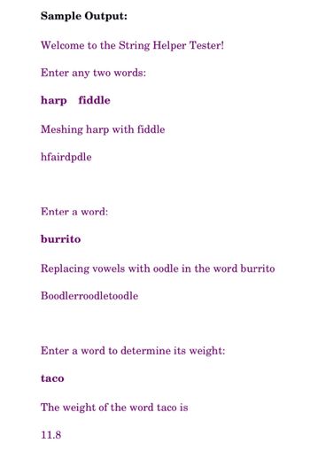 Sample Output:
Welcome to the String Helper Tester!
Enter any two words:
harp fiddle
Meshing harp with fiddle
hfairdpdle
Enter a word:
burrito
Replacing vowels with oodle in the word burrito
Boodlerroodletoodle
Enter a word to determine its weight:
taco
The weight of the word taco is
11.8