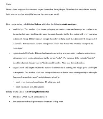 Task:
Write a Java program that creates a helper class called StringHelper. This class has methods not already
built into strings, but should be because they are super useful.
First create a class called StringHelper which has the following static methods
mesh Strings: This method takes in two strings as parameters, meshes them together, and returns
the meshed strings. Meshing alternates the each character in the first string with every character
in the next string. If there are not enough characters to fully mesh then the rest will be appended
to the end. For instance if the two strings were "harp" and "fiddle" the returned string will be
"hfairdpdle".
●
replace Vowels WithOodle: This method takes in one string as a parameter, and returns the string
with every vowel (a,e,i,o,u) replaced by the phrase "oodle". For instance if the string is "burrito"
then the returned string would be "boodlerroodletoodle". Also, case does not matter.
weight: Much like length returns the number of characters in a string, the weight gives the weight
in kilograms. This method takes in a string and returns a double value corresponding to its weight.
Everyone knows that a word's weight is determined by
each vowel (a,e,i,o,u) counting as 2.5 kilograms and
each consonant as 3.4 kilograms.
Finally create a class called StringHelperTester
O
This class DOES HAVE a main method
Test each method multiple times to determine if they work.