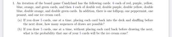 1. An iteration of the board game Candyland has the following cards: 6 each of red, purple, yellow,
blue, orange, and green cards, and then 4 each of double red, double purple, double yellow, double
blue, double orange, and double green cards. In addition, there is one lollipop, one peppermint, one
peanut, and one ice cream card.
(a) If you draw 5 cards, one at a time, placing each card back into the deck and shuffling before
the next draw, how many sequences of draws are possible?
(b) If you draw 5 cards, one at a time, without placing each card back before drawing the next,
what is the probability that one of your 5 cards will be the ice cream cone?