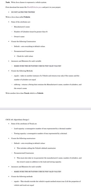 Task: Write Java classes to represent a vehicle system.
First download the tester file FleetOfVehicles java and put it in your project.
• DO NOT ALTER THE TESTER!
Write a Java class called Vehicle
.
Some of the attributes are
• Manufacturer's name
.
• Number of Cylinders (must be greater than 0)
Owner's name
Create the following Constructors
Default - sets everything to default values
• Parameterized Constructor
• Check for valid values.
Accessors and Mutators for each variable
• MAKE SURE THE MUTATORS CHECK FOR VALID VALUES!
0
Create the following Methods
equals takes in another instance of a Vehicle and returns true only if the names and the
number of cylinders are equal
toString-returns a String that contains the Manufacturer's name, number of cylinders, and
the owner's name.
Write another Java class Truck which is a Vehicle
CSCE 145: Algorithmic Design I
Some of the attributes of Truck are
• Load capacity: a nonnegative number of tons represented by a decimal number
Towing capacity: a nonnegative number of tons represented by a decimal
Create the following constructors
Default - sets everything to default values
• This includes calling the Vehicle's default constructor
Parameterized Constructor
This must also take in via parameter the manufacturer's name, number of cylinders, and
the owner's name in addition to the load and towing capacity.
Accessors and Mutators for each variable
• MAKE SURE THE MUTATORS CHECK FOR VALID VALUES!
Create the following methods
equals - This should override the vehicle's equals method return true if all the properties of
vehicle and truck are equal