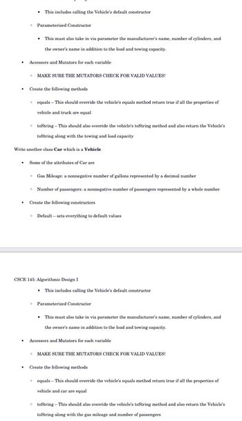 Parameterized Constructor
.
This includes calling the Vehicle's default constructor
Accessors and Mutators for each variable
This must also take in via parameter the manufacturer's name, number of cylinders, and
the owner's name in addition to the load and towing capacity.
MAKE SURE THE MUTATORS CHECK FOR VALID VALUES!
Create the following methods.
0
equals - This should override the vehicle's equals method return true if all the properties of
vehicle and truck are equal
toString - This should also override the vehicle's toString method and also return the Vehicle's
toString along with the towing and load capacity
Write another class Car which is a Vehicle
Some of the attributes of Car are
Gas Mileage: a nonnegative number of gallons represented by a decimal number
Number of passengers: a nonnegative number of passengers represented by a whole number
Create the following constructors
0 Default sets everything to default values
CSCE 145: Algorithmic Design I
▪
This includes calling the Vehicle's default constructor
Parameterized Constructor
This must also take in via parameter the manufacturer's name, number of cylinders, and
the owner's name in addition to the load and towing capacity.
Accessors and Mutators for each variable
MAKE SURE THE MUTATORS CHECK FOR VALID VALUES!
Create the following methods
equals - This should override the vehicle's equals method return true if all the properties of
vehicle and car are equal
toString - This should also override the vehicle's toString method and also return the Vehicle's
toString along with the gas mileage and number of passengers.