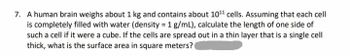7. A human brain weighs about 1 kg and contains about 10¹1 cells. Assuming that each cell
is completely filled with water (density = 1 g/mL), calculate the length of one side of
such a cell if it were a cube. If the cells are spread out in a thin layer that is a single cell
thick, what is the surface area in square meters?