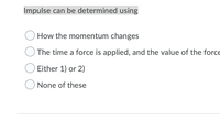 **Impulse can be determined using:**

- ○ How the momentum changes
- ○ The time a force is applied, and the value of the force
- ○ Either 1) or 2)
- ○ None of these

This set of options provides a multiple-choice question related to the concept of impulse in physics. Impulse is a measure of the change in momentum resulting from a force applied over a period of time. The choices allow for a reflection on how impulse can be calculated or understood through different physical concepts.