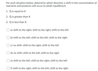 For each situation below, determine which direction a shift in the concentration of
reactants and products will occur to attain equilibrium.
1. Q is equal to K
2. Q is greater than K
3. Q is less than K
a) shift to the right; shift to the right; shift to the left
b) shift to the left; shift to the left; shift to the right
c) no shift; shift to the right; shift to the left
d) no shift; shift to the left; shift to the right
e) shift to the left; shift to the right; shift to the left
f) shift to the right; shift to the left; shift to the right
