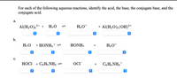 For each of the following aqueous reactions, identify the acid, the base, the conjugate base, and the conjugate acid.

### a.
\[ \text{Al}( \text{H}_2\text{O} )_6^{3+} + \text{H}_2\text{O} \rightleftharpoons \text{H}_3\text{O}^+ + \text{Al}( \text{H}_2\text{O} )_5(\text{OH})^{2+} \]

Throughout this reaction:
- Identify the **acid** and **base** on the left side.
- Identify the **conjugate base** and **conjugate acid** on the right side.

### b.
\[ \text{H}_2\text{O} + \text{HONH}_3^+ \rightleftharpoons \text{HONH}_2 + \text{H}_3\text{O}^+ \]

Throughout this reaction:
- Identify the **acid** and **base** on the left side.
- Identify the **conjugate base** and **conjugate acid** on the right side.

### c.
\[ \text{HOCl} + \text{C}_6\text{H}_5\text{NH}_2 \rightleftharpoons \text{OCl}^- + \text{C}_6\text{H}_5\text{NH}_3^+ \]

Throughout this reaction:
- Identify the **acid** and **base** on the left side.
- Identify the **conjugate base** and **conjugate acid** on the right side.

In each reaction, you'll observe that acids donate protons and bases accept protons, forming the respective conjugate substances.