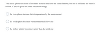 Two metal spheres are made of the same material and have the same diameter, but one is solid and the other is
hollow. If each is given the same amount of energy
the two spheres increase their temperatures by the same amount
the solid sphere becomes warmer than the hollow one
the hollow sphere becomes warmer than the solid one
