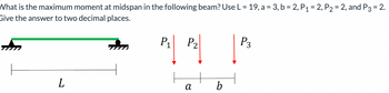 What is the maximum moment at midspan in the following beam? Use L = 19, a = 3, b = 2, P₁ = 2, P₂ = 2, and P3 = 2.
Give the answer to two decimal places.
L
P₁
P₂
α
b
P3