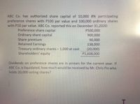 ABC Co. has authorized share capital of 10,000 8% participating
preference shares with P100 par value and 100,000 ordinary shares
with P10 par value. ABC Co. reported this on December 31,2020:
Preference share capital
Ordinary share capital
Share premium
Retained Earnings
Treasury ordinary shares - 1,000 at cost
Shareholders' equity
P500,000
900,000
90,000
138,000
(20,000)
P1,608,000
Dividends on preference shares are in arrears for the current year. If
ABC Co. is liquidated, how much would be received by Mr. Chris Pin who
holds 20,000 voting shares?
