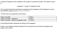 A sample of manganes reacts completely with oxygen in a specialized crucible. The reaction is given
as:
manganese
+
охygen
mangenese oxide
You are asked to determine the charge on manganese in the manganese oxide. Manganese can have
many different charges as an ion: +3, +4, +5, +6, or +7.
The data from your experiment is given below
8.856 g
9.902 g
10.816 g
Mass of crucible
Mass of crucible + manganese
Mass of crucible + unknown manganese oxide
Use the data provided to determine the charge on the manganese.
Finally, write a balanced chemical equation for the reaction that occurs between manganese and
oxygen in the crucible.
