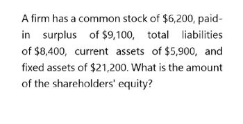 A firm has a common stock of $6,200, paid-
in
surplus of $9,100, total liabilities
of $8,400, current assets of $5,900, and
fixed assets of $21,200. What is the amount
of the shareholders' equity?