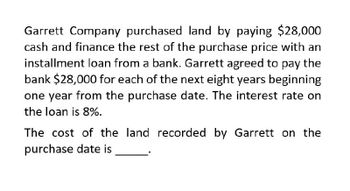 Garrett Company purchased land by paying $28,000
cash and finance the rest of the purchase price with an
installment loan from a bank. Garrett agreed to pay the
bank $28,000 for each of the next eight years beginning
one year from the purchase date. The interest rate on
the loan is 8%.
The cost of the land recorded by Garrett on the
purchase date is