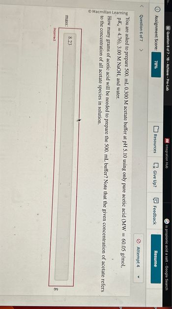 ta...
M Question 6 of 7-16 - Achieve - Pre-Lab
Integration Hub
i Assignment Score:
78%
Resources
<
Question 6 of 7
>
Macmillan Learning
is propionic acid a salt - Google Search
Give Up?
Feedback
Resume
Attempt 4
You are asked to prepare 500. mL 0.300 M acetate buffer at pH 5.10 using only pure acetic acid (MW = 60.05 g/mol,
pKa =4.76), 3.00 M NaOH, and water.
How many grams
s of acetic acid will be needed to prepare the 500. mL buffer? Note that the given concentration of acetate refers
to the concentration of all acetate species in solution.
8.23
mass:
Incorrect
go