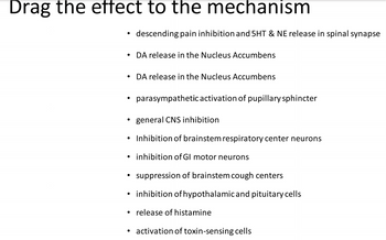 Drag the effect to the mechanism
●
descending pain inhibition and 5HT & NE release in spinal synapse
• DA release in the Nucleus Accumbens
●
DA release in the Nucleus Accumbens
parasympathetic activation of pupillary sphincter
general CNS inhibition
Inhibition of brainstem respiratory center neurons
inhibition of GI motor neurons
suppression of brainstem cough centers
• inhibition of hypothalamic and pituitary cells
release of histamine
activation of toxin-sensing cells