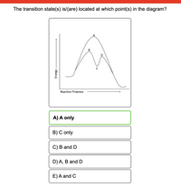 The transition state(s) is/(are) located at which point(s) in the diagram?
B
Reaction Progress
A) A only
B) C only
C) B and D
D) A, B and D
E)A and C
Energy
