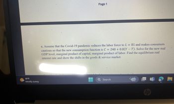 81 F
Mostly sunny
Page 1
c. Assume that the Covid-19 pandemic reduces the labor force to L = 81 and makes consumers
cautious so that the new consumption function is C = 240 + 0.8(YT). Solve for the new real
GDP level, marginal product of capital, marginal product of labor. Find the equilibrium real
interest rate and show the shifts in the goods & service market.
Q Search
hp