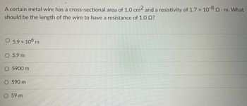 **Problem:**

A certain metal wire has a cross-sectional area of \(1.0 \, \text{cm}^2\) and a resistivity of \(1.7 \times 10^{-8} \, \Omega \cdot \text{m}\). What should be the length of the wire to have a resistance of \(1.0 \, \Omega\)?

**Options:**

- \(5.9 \times 10^6 \, \text{m}\)
- \(5.9 \, \text{m}\)
- \(5900 \, \text{m}\)
- \(590 \, \text{m}\)
- \(59 \, \text{m}\)