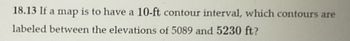 18.13 If a map is to have a 10-ft contour interval, which contours are
labeled between the elevations of 5089 and 5230 ft?