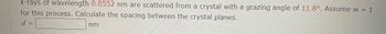 X-rays of wavelength 0.0552 nm are scattered from a crystal with a grazing angle of 11.8°. Assume m = 1
for this process. Calculate the spacing between the crystal planes.
d =
nm