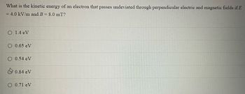 **Question:**
What is the kinetic energy of an electron that passes undeviated through perpendicular electric and magnetic fields if \( E = 4.0 \, \text{kV/m} \) and \( B = 8.0 \, \text{mT} \)?

**Answer Choices:**
- 1.4 eV
- 0.65 eV
- 0.54 eV
- 0.84 eV
- 0.71 eV

*The choice with the check mark is 0.84 eV.*