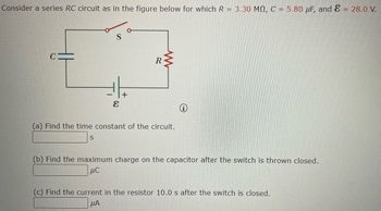 **Series RC Circuit Analysis**

Consider a series RC circuit as depicted in the diagram. The circuit consists of the following components:

- Resistor \( R = 3.30 \, \text{M}\Omega \)
- Capacitor \( C = 5.80 \, \mu\text{F} \)
- Battery with emf \( \mathcal{E} = 28.0 \, \text{V} \)

### Diagram Explanation:
- The diagram illustrates a series circuit with a switch \( S \), resistor \( R \), and capacitor \( C \). The battery is connected to supply voltage \( \mathcal{E} \).
- The switch \( S \) controls the flow of current through the circuit.

### Questions:

**(a)** Find the time constant of the circuit.

\[ \text{Time Constant} = \_\_ \text{s} \]

**(b)** Find the maximum charge on the capacitor after the switch is thrown closed.

\[ \text{Maximum Charge} = \_\_ \mu\text{C} \]

**(c)** Find the current in the resistor 10.0 s after the switch is closed.

\[ \text{Current} = \_\_ \mu\text{A} \]

To solve these problems, use the following formulas:

1. **Time Constant (\(\tau\))**: 
   \[
   \tau = R \times C
   \]

2. **Maximum Charge (\(Q_{\text{max}}\))**:
   \[
   Q_{\text{max}} = C \times \mathcal{E}
   \]

3. **Current through the Resistor (\(I(t)\))** at time \( t \):
   \[
   I(t) = \left(\frac{\mathcal{E}}{R}\right) \times e^{-t/\tau}
   \]

These equations will allow you to calculate the desired parameters for the RC circuit.