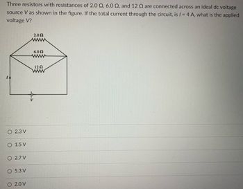 **Educational Website Text:**

---

**Problem Statement:**

Three resistors with resistances of 2.0 Ω, 6.0 Ω, and 12 Ω are connected across an ideal DC voltage source \( V \) as shown in the figure. If the total current through the circuit, \( I \), is 4 A, what is the applied voltage \( V \)?

![Circuit Diagram](image_url) 

**Figure Description:**

The circuit diagram shows three resistors arranged in a specific configuration. 

- The 2.0 Ω and 6.0 Ω resistors are connected in parallel. 
- The 12 Ω resistor is connected in series with this parallel combination.
- The circuit is powered by a voltage source \( V \) and the total current \( I \) flows through the circuit from the voltage source.

**Options:**

- ○ 2.3 V
- ○ 1.5 V
- ○ 2.7 V
- ○ 5.3 V
- ○ 2.0 V

---

Use this diagram to analyze the circuit and calculate the applied voltage \( V \) using Ohm’s Law and the rules for combining resistors in series and parallel configurations.