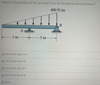 Where is the location of the resultant force for the distributed load below?
400 N/m
-3 m
AQ
O2m to the right of A
O 1m to the left of B
O 1m to the Left of A
O At A
2m to the left of B
3 m
B