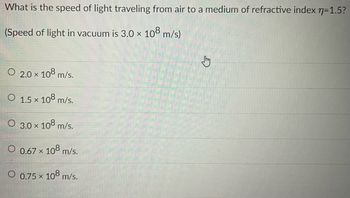 What is the speed of light traveling from air to a medium of refractive index n=1.5?
(Speed of light in vacuum is 3.0 × 108 m/s)
O 2.0 × 108 m/s.
X
O 1.5 × 108 m/s.
O 3.0 × 108 m/s.
O 0.67 × 108 m/s.
O 0.75 × 108 m/s.
X
C