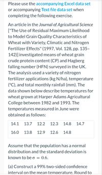 Please use the accompanying Excel data set
or accompanying Text file data set when
completing the following exercise.
An article in the Journal of Agricultural Science
["The Use of Residual Maximum Likelihood
to Model Grain Quality Characteristics of
Wheat with Variety, Climatic and Nitrogen
Fertilizer Effects" (1997, Vol. 128, pp. 135-
142)] investigated means of wheat grain
crude protein content (CP) and Hagberg
falling number (HFN) surveyed in the UK.
The analysis used a variety of nitrogen
fertilizer applications (kg N/ha), temperature
(°C), and total monthly rainfall (mm). The
data shown below describe temperatures for
wheat grown at Harper Adams Agricultural
College between 1982 and 1993. The
temperatures measured in June were
obtained as follows:
14.1 13.7 12.2 12.3 14.8 14.7
16.0 13.8 12.9 12.6 14.8
Assume that the population has a normal
distribution and the standard deviation is
known to be o = 0.6.
(a) Construct a 99% two-sided confidence
interval on the mean temperature. Round to