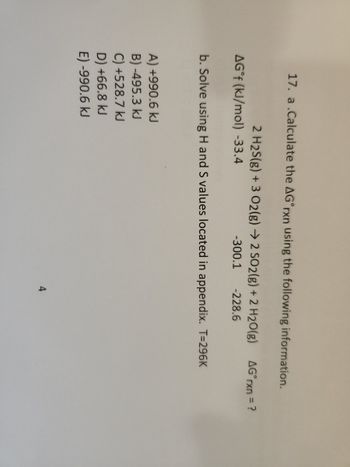 17. a.Calculate the AG rxn using the following information.
2 H2S(g) + 3 O2(g) → 2 SO2(g) + 2 H2O(g) AG°rxn = ?
AG°f (kJ/mol) -33.4
-300.1 -228.6
b. Solve using H and S values located in appendix. T=296K
A) +990.6 kJ
B)-495.3 kJ
C) +528.7 kJ
D) +66.8 kJ
E) -990.6 kJ
4