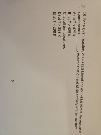 X
19. For a given reaction, AH = +35.5 kJ/mol and AS = +83.6 J/Kmol. The reaction is
. Assume that AH and AS do not vary with temperature.
spontaneous
A) at T < 425 K
B) at T > 425 K
C) at all temperatures
D) at T > 298 K
E) at T < 298 K
5