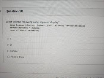 Question 20
What will the following code segment display?
enum Season (Spring, Summer, Fall, Winter) favorite Season;
favorite Season = Summer;
cout << favoriteSeason;
02
Summer
O None of these