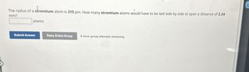 The radius of a strontium atom is 215 pm. How many strontium atoms would have to be laid side by side to span a distance of 2.34
mm?
atoms
Submit Answer
Retry Entire Group
9 more group attempts remaining