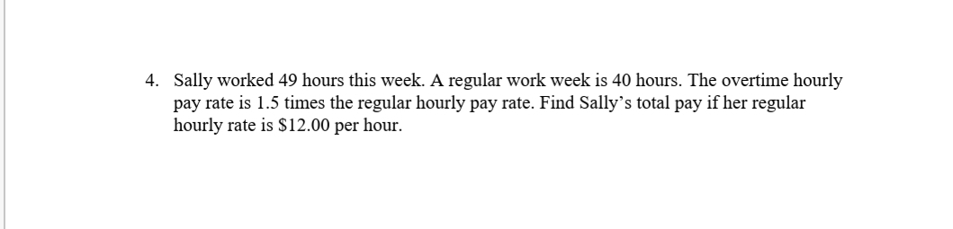 4.
Sally worked 49 hours this week. A regular work week is 40 hours. The overtime hourly
pay rate is 1.5 times the regular hourly pay rate. Find Sally's total pay if her regular
hourly rate is S$12.00 per hour.

