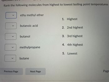 Rank the following molecules from highest to lowest boiling point temperatures
Previous Page
ethy methyl ether
butanoic acid
butanol
methylpropane
butane
Next Page
1. Highest
2. 2nd highest
3. 3rd highest
4. 4th highest
5. Lowest
Page