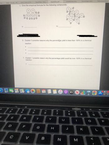 70
S
Meet-rfc-wb... 4
E
D
C
Q
Percentage yield...
Unit 3 Test v2 Ch....
Quantities.pdf -...
Quantities - Goo...
6. Give the empirical formula for the following compounds:
b)
6. Explain 3 possible reasons why the percentage yield is less than 100% in a chemical
reaction.
●
●
7. Explain 1 possible reason why the percentage yield could be over 100% in a chemical
reaction.
26
$8
7
11
R
F
V
%
5
T
G
6
B
MacBook Pro
&
7
Y
H
N
U
Untitled docume...
* 00
8
tv
OLTOA
<
>
B
3
(
9
K
O
Reference Sheet
O
P
was
A