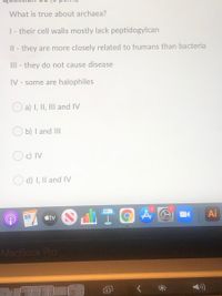 What is true about archaea?
|- their cell walls mostly lack peptidogylcan
Il - they are more closely related to humans than bacteria
III - they do not cause disease
IV - some are halophiles
O a) I, II, III and IV
O b) I and III
Oc) IV
O d) I, Il and IV
Ai
étv
MacBook Pro
向
