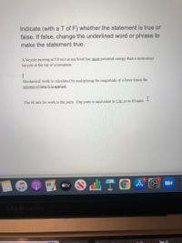 Indicate (with a T of F) whether the statement is true or
false. If false, change the underlined word or phrase to
make the statement true.
A bicycle moving at 5.0 m/s at sea level has more potential energy than a motionless
bicycle at the top of a mountain.
Mechanical work is calculated by multiplying the magnitude of a force times the
amount of time it is applied.
The SI unit for work is the joule. One joule is equivalent to 1N: m in SI units
5
tv
MacBook Pro
