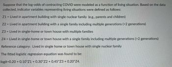 Suppose that the log-odds of contracting COVID were modeled as a function of living situation. Based on the data
collected, indicator variables representing living situations were defined as follows:
Z1 = Lived in apartment building with single nuclear family (e.g., parents and children)
Z2 = Lived in apartment building with a single family including multiple generations (>2 generations)
Z3 = Lived in single-home or town house with multiple families
Z4 = Lived in single-home or town house with a single family including multiple generations (>2 generations)
Reference category: Lived in single home or town house with single nuclear family
The fitted logistic regression equation was found to be:
logit-0.20 +0.10 Z1 + 0.30*Z2 + 0.45*Z3+ 0.20*Z4.