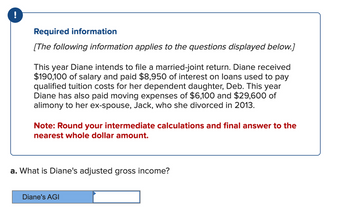 !
Required information
[The following information applies to the questions displayed below.]
This year Diane intends to file a married-joint return. Diane received
$190,100 of salary and paid $8,950 of interest on loans used to pay
qualified tuition costs for her dependent daughter, Deb. This year
Diane has also paid moving expenses of $6,100 and $29,600 of
alimony to her ex-spouse, Jack, who she divorced in 2013.
Note: Round your intermediate calculations and final answer to the
nearest whole dollar amount.
a. What is Diane's adjusted gross income?
Diane's AGI