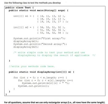 Use the following class to test the methods you develop
public class Test {
public static void main(String[] args) {
}
}
int[] [] m1
}
=
{
int[] [] m2 = {
{ 14, 11, 13, 12),
{
18, 15, 13, 13),
{ 19, 16, 15, 17 } };
{
54, 53, 51, 52 },
{ 51, 59, 52, 56},
{ 53, 54, 52, 58 } };
System.out.println("First
array:");
displayArray (ml);
System.out.println("Second array: ");
displayArray (m2) ;
}
/* write simple code to test your method and use
displayArray to display the result if applicable
//write your methods code here.
public static void displayArray (int[] [] m) {
for (int r = 0; r < m.length; r++) {
for (int c = 0; c < m[r].length; c++)
System.out.print (m[r] [c] + " ");
System.out.println();
For all questions, assume that we use only rectangular arrays (i.e., all rows have the same length).