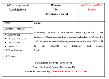 Add an Image named
UAAR.jpg here
Home
Director UIIT Message
Programs Offered
BS (CS) & BS (IT)
MCS & MIT
PhD (CS)
UIIT Labs Facilities
UIIT Library
Home
to
Welcome
To
UIIT Students Portal
University Institute of Information Technology (UIIT) is the
Institute of Computing And Information Technology established in
2001 in order to provide Quality education in the area of CS & IT
the students
of
Bachelor and Master
Level..
Add Your own Clear
Picture
© All Rights Reserved [2000-2015]
Home | Feedback | Contact Us | About Us
Coded & Developed By - Ruwish Zahoor 19-ARID-1149