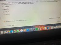 destion
How much will Bill Rodgers need to invest today so that he may withdraw $7,000 each year for the next 9 years, assuming a rate
of 11 percent compounded annually? (Use the tables in the textbook.)
O a. $38,597
Ob. $38,759
Oc $41,322
C.
Od. $41,233
< Question 22 of 23
>>
AMoving to another question will save this response.
Show All
Informative Top....docx
MacBook Air
