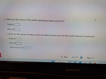 b. What are the values of the profit-maximizing output and price?
Output:
Price: $
c. What are the values of output, price and total revenue when the firm's total revenue is maximized?
Output
Price: $
Total revenue: $
Prev
Search
2 of 11 www
www
SAMSUNG
Next >