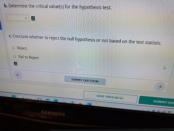 b. Determine the critical value(s) for the hypothesis test.
c. Conclude whether to reject the null hypothesis or not based on the test statistic.
O Reject
O Fail to Reject
8
L
Search
SAMSUNG
SUBMIT QUESTION
W
SAVE PROGRESS
AWA
→
SUBMIT ASS