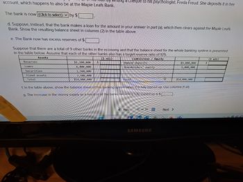 account, which happens to also be at the Maple Leafs Bank.
The bank is now (Click to select) by $
d. Suppose, instead, that the bank makes a loan for the amount in your answer in part (a), which then clears against the Maple Leafs
Bank. Show the resulting balance sheet in columns (2) in the table above.
e. The Bank now has excess reserves of $
Suppose that there are a total of 9 other banks in the economy and that the balance sheet for the whole banking system is presented
in the table below. Assume that each of the other banks also has a target reserve ratio of 10%.
Assets
(1 511)
Liabilities/ Equity
Reserves
Loans
Securities
Fixed assets
Total
$1,200,000
6,800,000
2,500,000
3,500,000
$14,000,000
$
a Cheque to his psychologist, Freda Freud. She deposits it in her
11
Demand deposits
Shareholders equity
O Search
Total
In the table above, show the balance sheet of this banking system when it is fully loaned up. Use columns (1 all).
g. The increase in the money supply as a result of all the banks becoming fully loaned up is $
< Prev
11 of 14
SAMSUNG
$9,000,000
5,000,000
Next >
$14,000,000
O
$
(1 all)