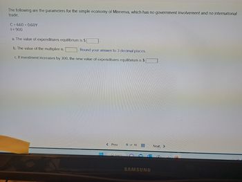 The following are the parameters for the simple economy of Minnerva, which has no government involvement and no international
trade.
C=660+ 0.60Y
1=900
a. The value of expenditures equilibrium is $
b. The value of the multiplier is
Round your answer to 3 decimal places.
c. If investment increases by 300, the new value of expenditures equilibrium is $
< Prev
O Search
6 of 18
SAMSUNG
Next >