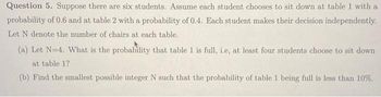 Question 5. Suppose there are six students. Assume each student chooses to sit down at table 1 with a
probability of 0.6 and at table 2 with a probability of 0.4. Each student makes their decision independently.
Let N denote the number of chairs at each table.
(a) Let N=4. What is the probability that table 1 is full, i.e, at least four students choose to sit down
at table 1?
(b) Find the smallest possible integer N such that the probability of table 1 being full is less than 10%.