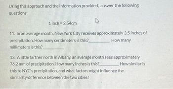 Using this approach and the information provided, answer the following
questions:
1 inch = 2.54cm
11. In an average month, New York City receives approximately 3.5 inches of
precipitation. How many centimeters is this?
How many
millimeters is this?
12. A little farther north in Albany, an average month sees approximately
76.2 mm of precipitation. How many inches is this?
How similar is
this to NYC's precipitation, and what factors might influence the
similarity/difference between the two cities?