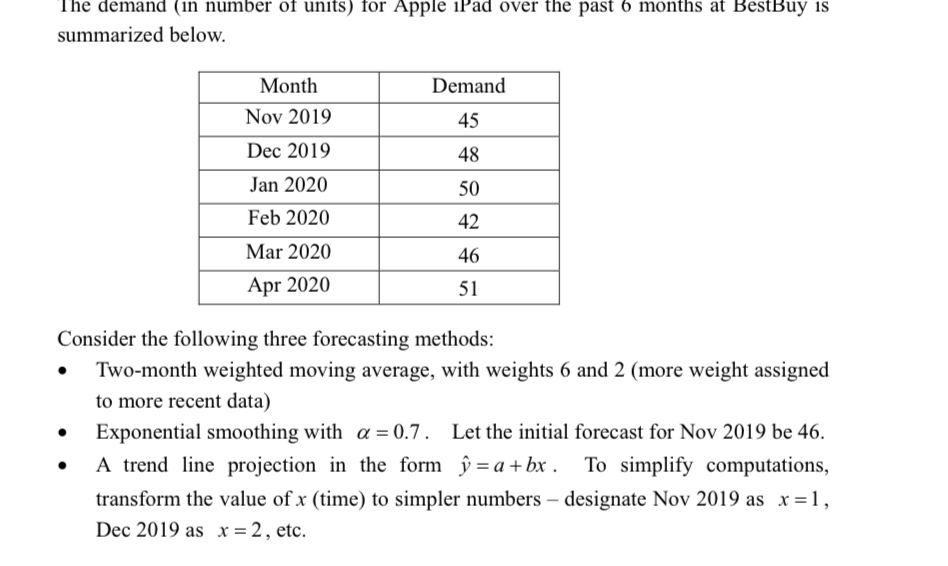 The demand (in number of units) for Apple iPad over the past 6 months at BestBuy is
summarized below.
Month
Demand
Nov 2019
45
Dec 2019
48
Jan 2020
50
Feb 2020
42
Mar 2020
46
Apr 2020
51
Consider the following three forecasting methods:
Two-month weighted moving average, with weights 6 and 2 (more weight assigned
to more recent data)
• Exponential smoothing with a = 0.7. Let the initial forecast for Nov 2019 be 46.
• A trend line projection in the form ŷ = a+bx . To simplify computations,
transform the value of x (time) to simpler numbers – designate Nov 2019 as x=1,
Dec 2019 as x = 2, etc.
